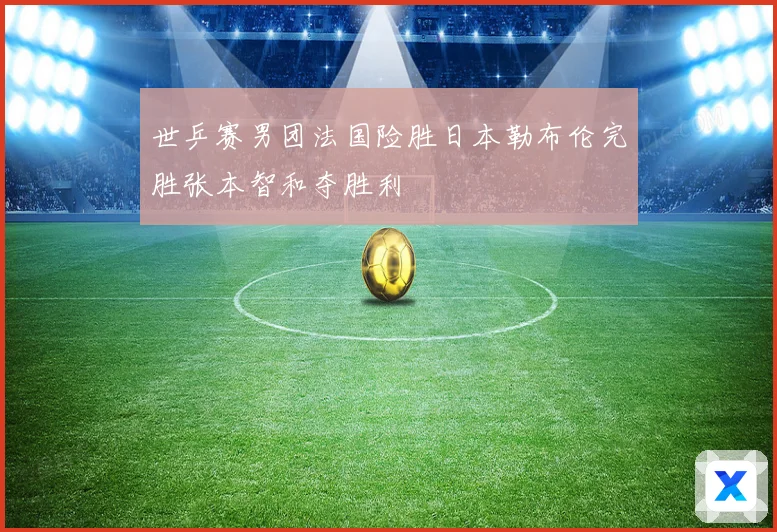 世乒赛男团法国险胜日本勒布伦完胜张本智和夺胜利