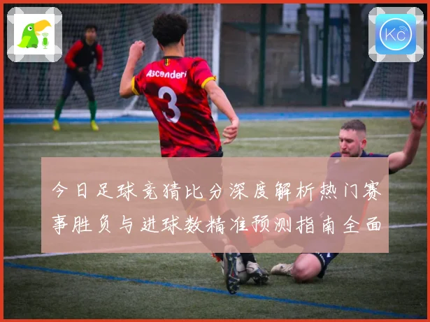 今日足球竞猜比分深度解析热门赛事胜负与进球数精准预测指南全面