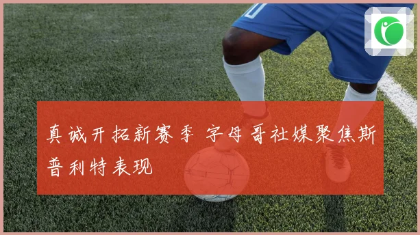 真诚开拓新赛季 字母哥社媒聚焦斯普利特表现