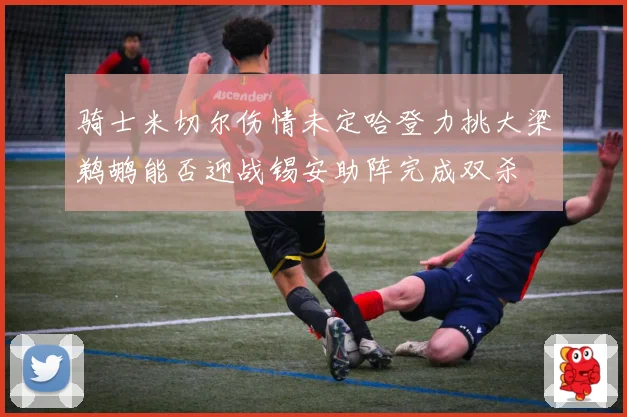骑士米切尔伤情未定哈登力挑大梁鹈鹕能否迎战锡安助阵完成双杀