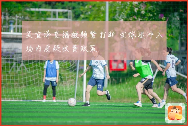 吴宜泽直播被频繁打断 女球迷冲入场内质疑收费政策