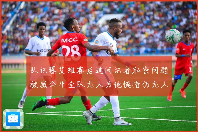 队记曝艾维赛后追问记者私密问题被裁公牛全队无人为他惋惜仍无人