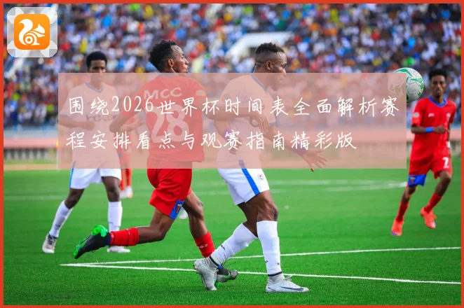 围绕2026世界杯时间表全面解析赛程安排看点与观赛指南精彩版