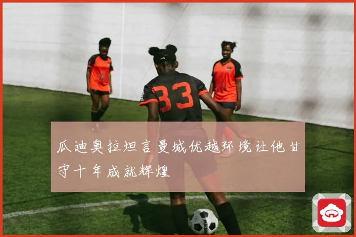 瓜迪奥拉坦言曼城优越环境让他甘守十年成就辉煌