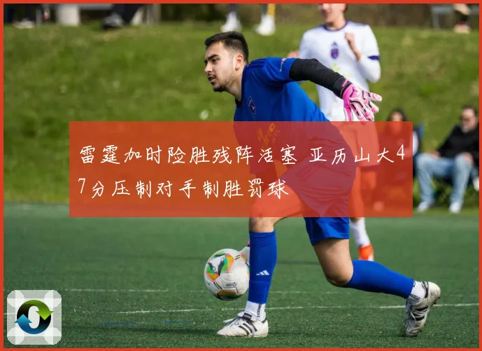 雷霆加时险胜残阵活塞 亚历山大47分压制对手制胜罚球