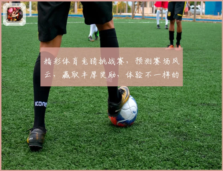 精彩体育竞猜挑战赛，预测赛场风云，赢取丰厚奖励，体验不一样的体育激情