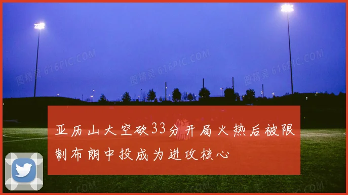 亚历山大空砍33分开局火热后被限制布朗中投成为进攻核心